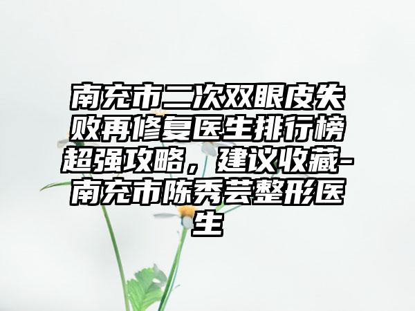 南充市二次双眼皮失败再修复医生排行榜超强攻略，建议收藏-南充市陈秀芸整形医生