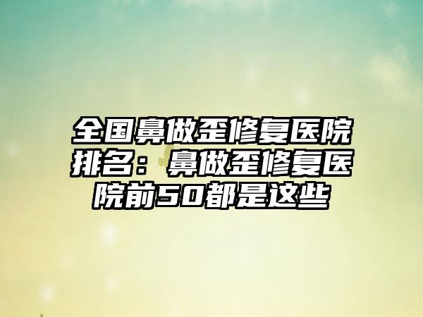 全国鼻做歪修复医院排名：鼻做歪修复医院前50都是这些