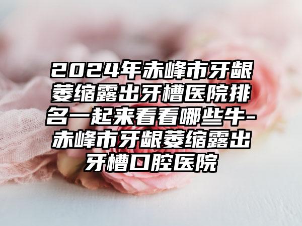 2024年赤峰市牙龈萎缩露出牙槽医院排名一起来看看哪些牛-赤峰市牙龈萎缩露出牙槽口腔医院