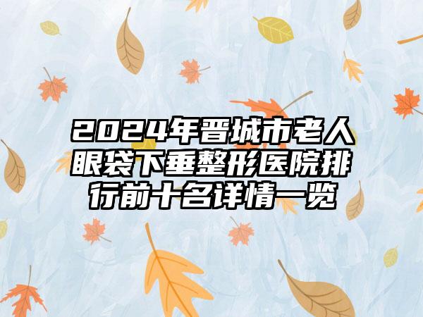 2024年晋城市老人眼袋下垂整形医院排行前十名详情一览