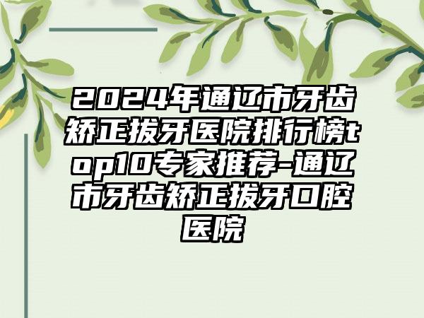 2024年通辽市牙齿矫正拔牙医院排行榜top10专家推荐-通辽市牙齿矫正拔牙口腔医院