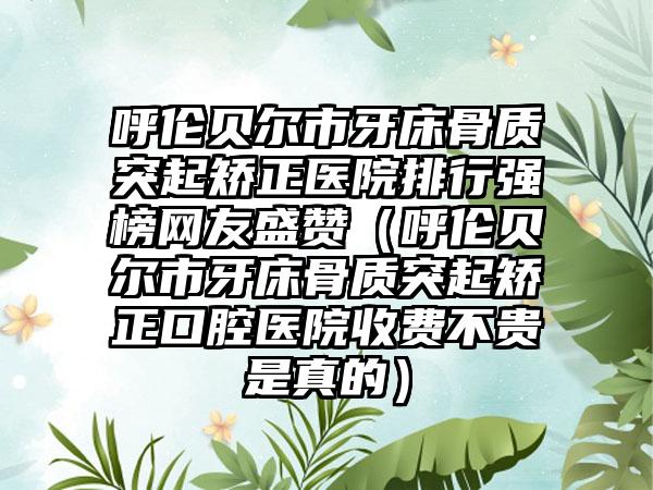 呼伦贝尔市牙床骨质突起矫正医院排行强榜网友盛赞（呼伦贝尔市牙床骨质突起矫正口腔医院收费不贵是真的）