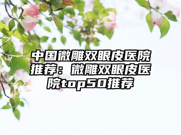 中国微雕双眼皮医院推荐：微雕双眼皮医院top50推荐