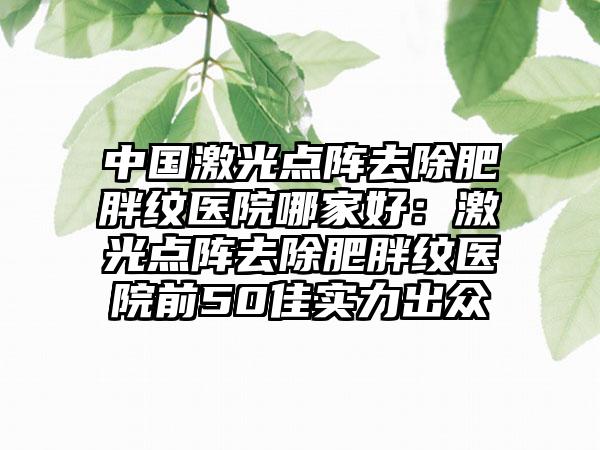 中国激光点阵去除肥胖纹医院哪家好：激光点阵去除肥胖纹医院前50佳实力出众