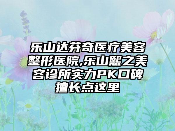 乐山达芬奇医疗美容整形医院,乐山熙之美容诊所实力PK口碑擅长点这里