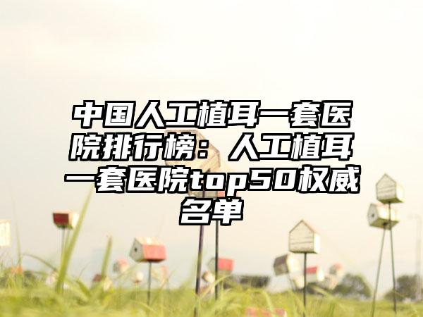 中国人工植耳一套医院排行榜：人工植耳一套医院top50权威名单