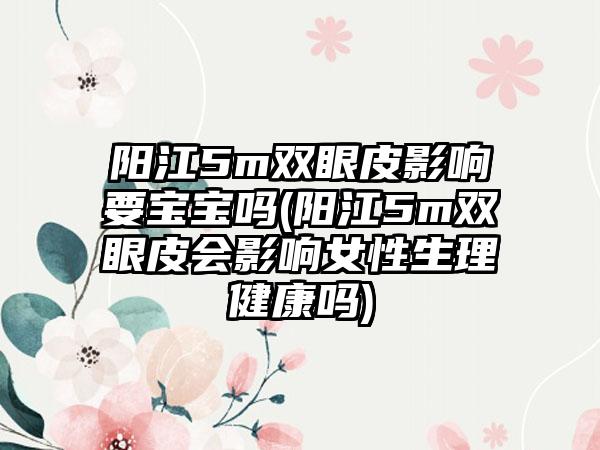 阳江5m双眼皮影响要宝宝吗(阳江5m双眼皮会影响女性生理健康吗)