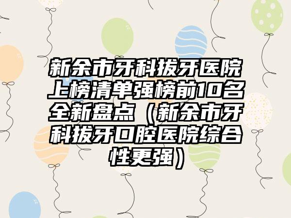 新余市牙科拔牙医院上榜清单强榜前10名全新盘点（新余市牙科拔牙口腔医院综合性更强）