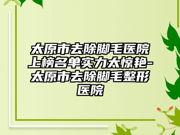 太原市去除脚毛医院上榜名单实力太惊艳-太原市去除脚毛整形医院