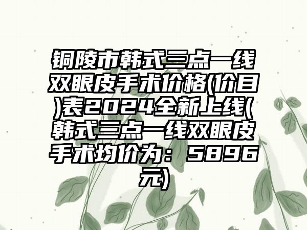 铜陵市韩式三点一线双眼皮手术价格(价目)表2024全新上线(韩式三点一线双眼皮手术均价为：5896元)