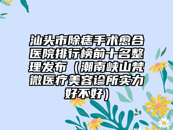 汕头市除痣手术愈合医院排行榜前十名整理发布（潮南峡山梵微医疗美容诊所实力好不好）