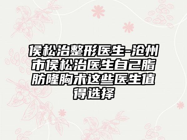 侯松治整形医生-沧州市侯松治医生自己脂肪隆胸术这些医生值得选择