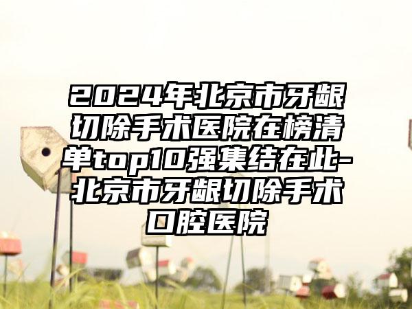 2024年北京市牙龈切除手术医院在榜清单top10强集结在此-北京市牙龈切除手术口腔医院