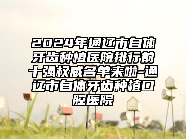 2024年通辽市自体牙齿种植医院排行前十强权威名单来啦-通辽市自体牙齿种植口腔医院