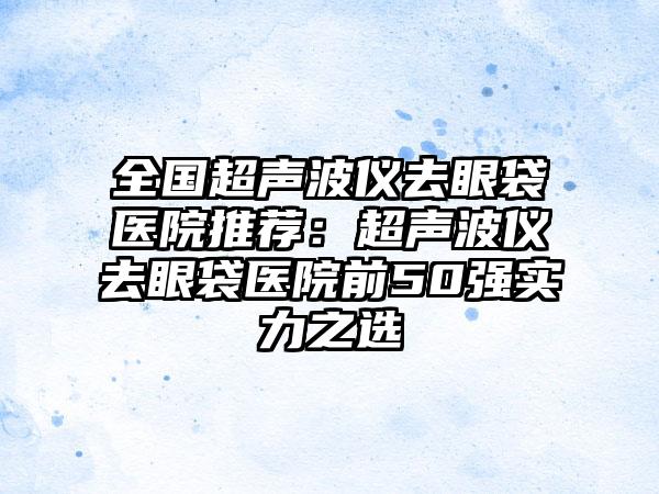 全国超声波仪去眼袋医院推荐：超声波仪去眼袋医院前50强实力之选