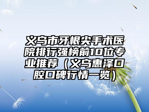 义乌市牙根尖手术医院排行强榜前10位专业推荐（义乌惠泽口腔口碑行情一览）