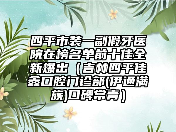 四平市装一副假牙医院在榜名单前十佳全新爆出（吉林四平佳鑫口腔门诊部(伊通满族)口碑常青）