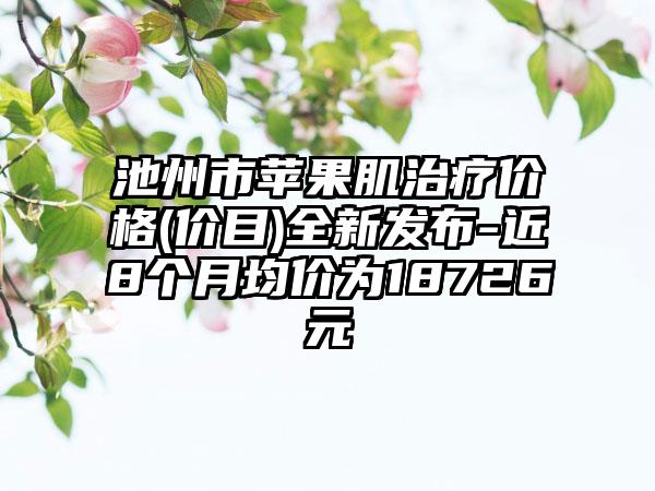 池州市苹果肌治疗价格(价目)全新发布-近8个月均价为18726元