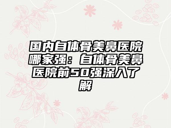 国内自体骨美鼻医院哪家强：自体骨美鼻医院前50强深入了解