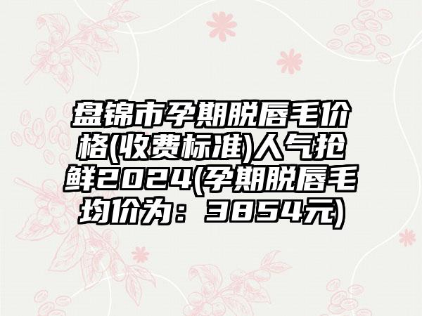 盘锦市孕期脱唇毛价格(收费标准)人气抢鲜2024(孕期脱唇毛均价为：3854元)