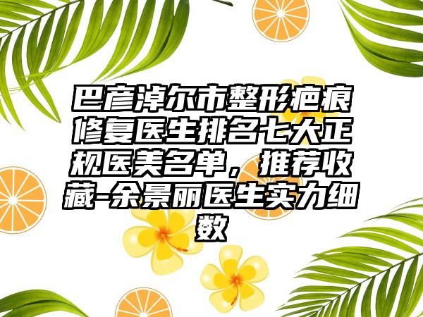 巴彦淖尔市整形疤痕修复医生排名七大正规医美名单，推荐收藏-余景丽医生实力细数