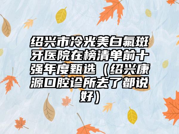 绍兴市冷光美白氟斑牙医院在榜清单前十强年度甄选（绍兴康源口腔诊所去了都说好）