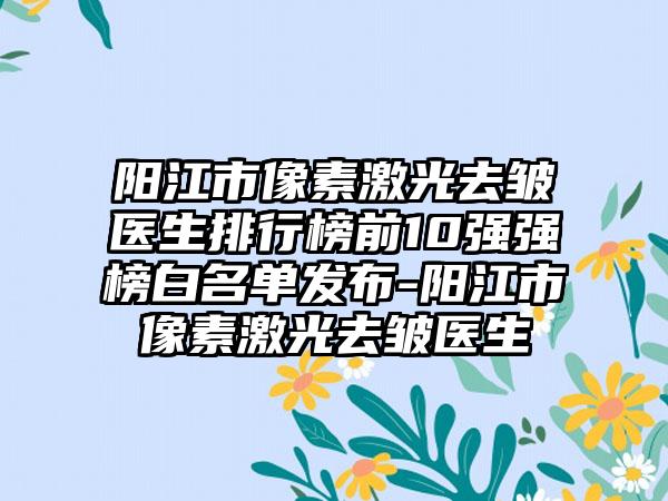 阳江市像素激光去皱医生排行榜前10强强榜白名单发布-阳江市像素激光去皱医生