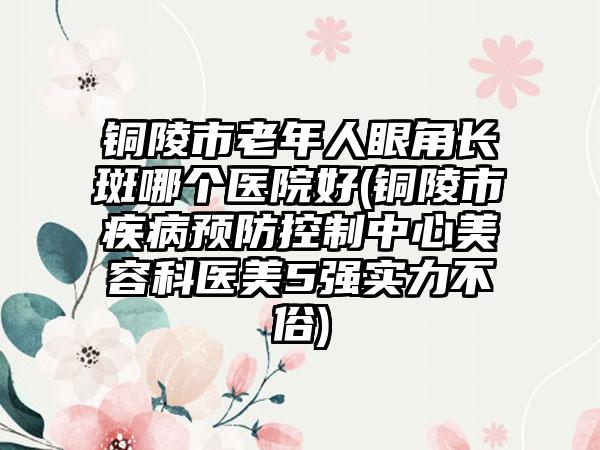 铜陵市老年人眼角长斑哪个医院好(铜陵市疾病预防控制中心美容科医美5强实力不俗)