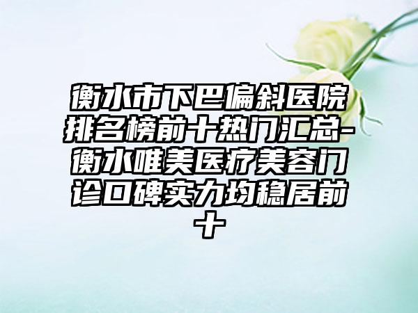 衡水市下巴偏斜医院排名榜前十热门汇总-衡水唯美医疗美容门诊口碑实力均稳居前十