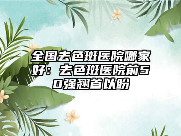 全国去色斑医院哪家好：去色斑医院前50强翘首以盼