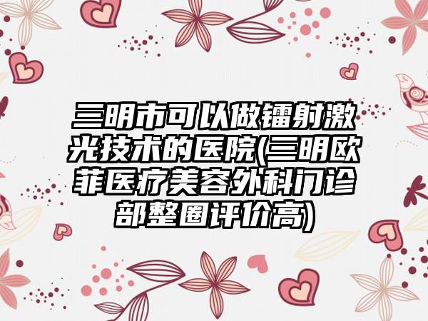 三明市可以做镭射激光技术的医院(三明欧菲医疗美容外科门诊部整圈评价高)