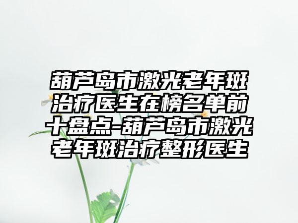 葫芦岛市激光老年斑治疗医生在榜名单前十盘点-葫芦岛市激光老年斑治疗整形医生