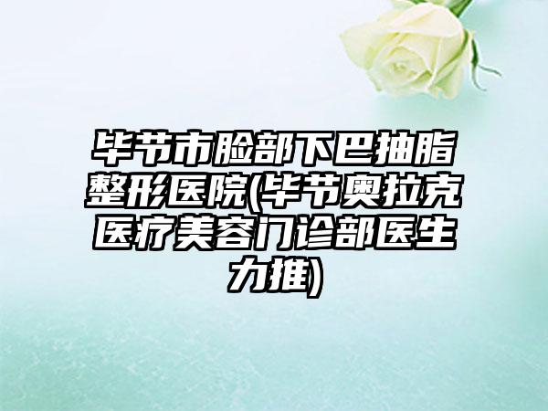 毕节市脸部下巴抽脂整形医院(毕节奥拉克医疗美容门诊部医生力推)