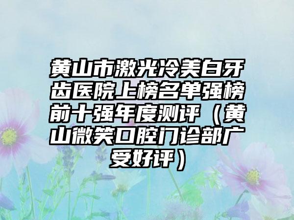 黄山市激光冷美白牙齿医院上榜名单强榜前十强年度测评（黄山微笑口腔门诊部广受好评）