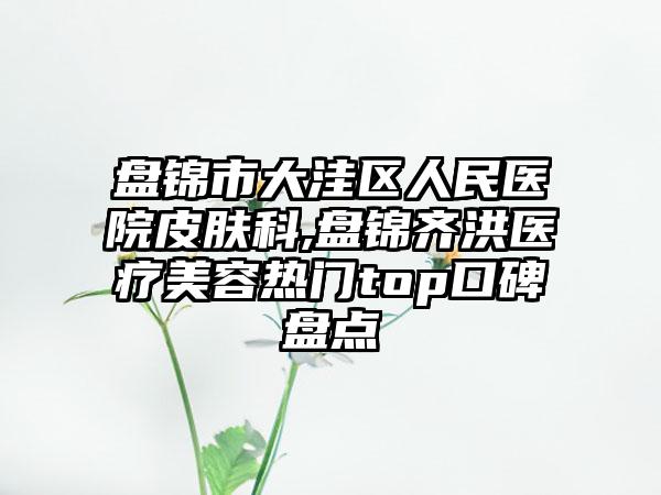 盘锦市大洼区人民医院皮肤科,盘锦齐洪医疗美容热门top口碑盘点