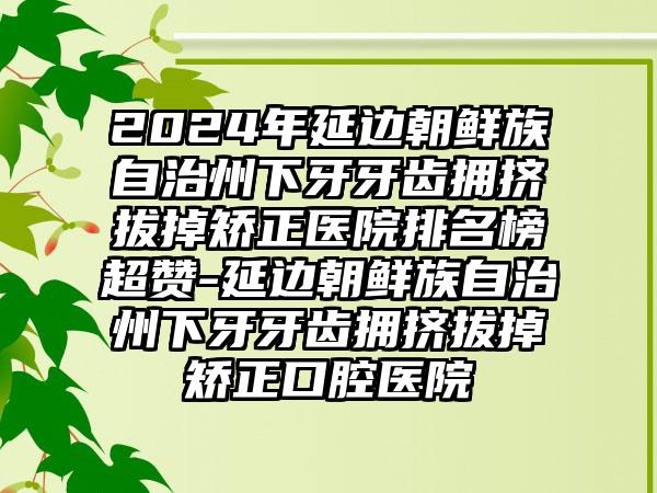 2024年延边朝鲜族自治州下牙牙齿拥挤拔掉矫正医院排名榜超赞-延边朝鲜族自治州下牙牙齿拥挤拔掉矫正口腔医院