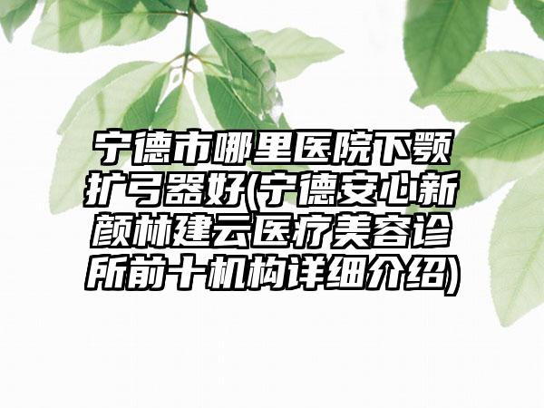 宁德市哪里医院下颚扩弓器好(宁德安心新颜林建云医疗美容诊所前十机构详细介绍)