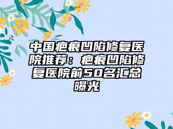 中国疤痕凹陷修复医院推荐：疤痕凹陷修复医院前50名汇总曝光