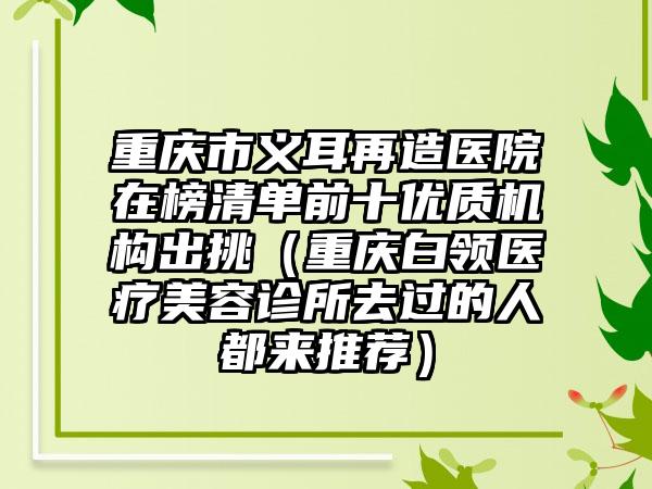 重庆市义耳再造医院在榜清单前十优质机构出挑（重庆白领医疗美容诊所去过的人都来推荐）