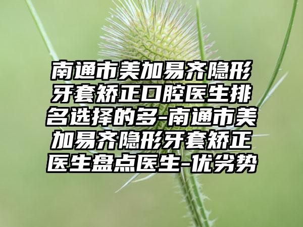 南通市美加易齐隐形牙套矫正口腔医生排名选择的多-南通市美加易齐隐形牙套矫正医生盘点医生-优劣势