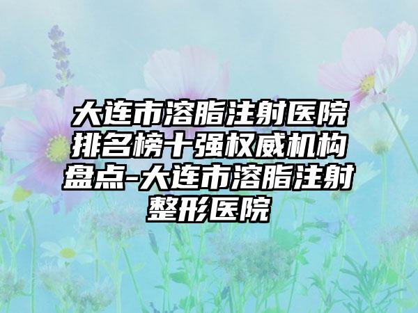 大连市溶脂注射医院排名榜十强权威机构盘点-大连市溶脂注射整形医院