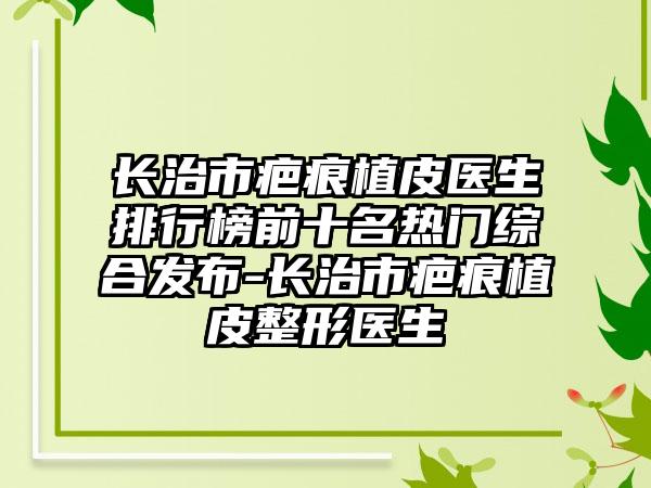 长治市疤痕植皮医生排行榜前十名热门综合发布-长治市疤痕植皮整形医生