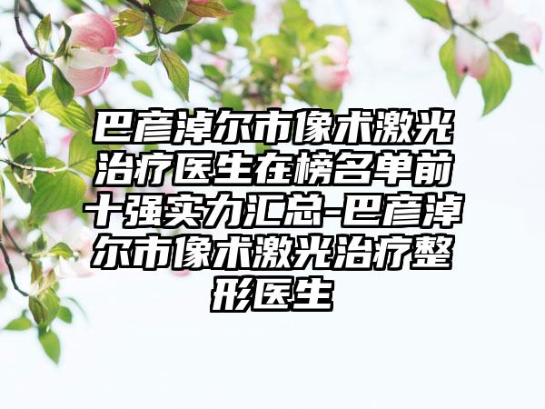 巴彦淖尔市像术激光治疗医生在榜名单前十强实力汇总-巴彦淖尔市像术激光治疗整形医生