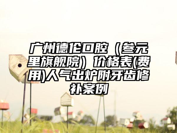 广州德伦口腔（叁元里旗舰院）价格表(费用)人气出炉附牙齿修补案例