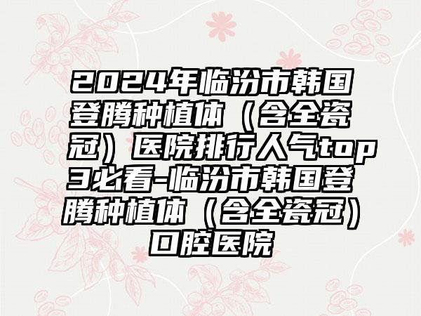 2024年临汾市韩国登腾种植体（含全瓷冠）医院排行人气top3必看-临汾市韩国登腾种植体（含全瓷冠）口腔医院