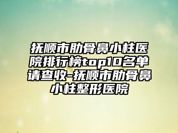 抚顺市肋骨鼻小柱医院排行榜top10名单请查收-抚顺市肋骨鼻小柱整形医院