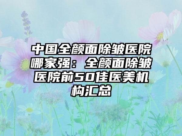 中国全颜面除皱医院哪家强：全颜面除皱医院前50佳医美机构汇总