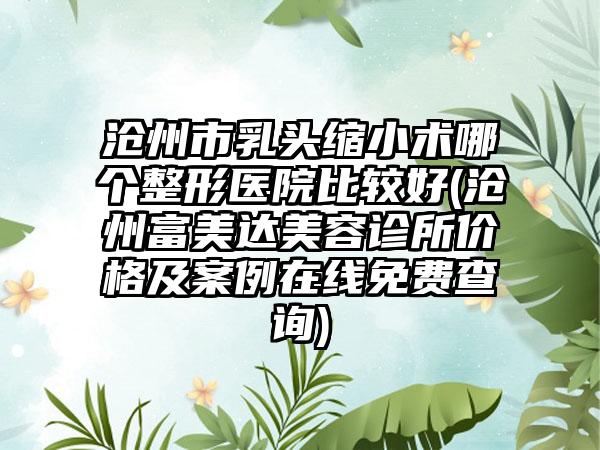 沧州市乳头缩小术哪个整形医院比较好(沧州富美达美容诊所价格及案例在线免费查询)