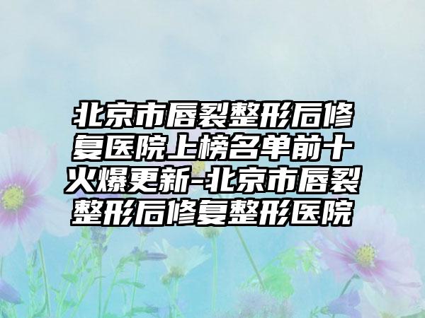 北京市唇裂整形后修复医院上榜名单前十火爆更新-北京市唇裂整形后修复整形医院