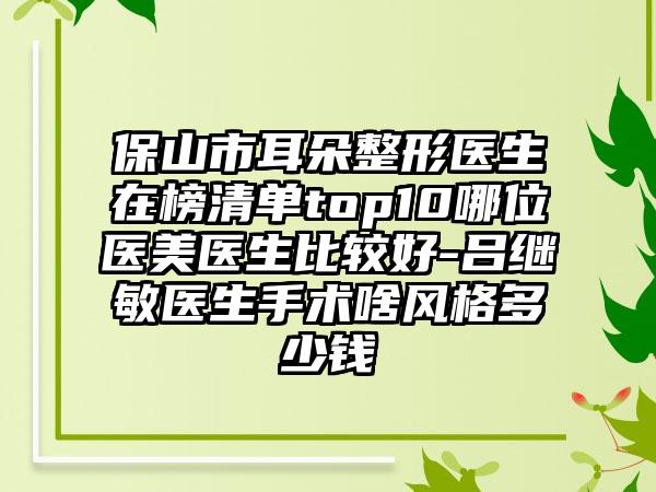 保山市耳朵整形医生在榜清单top10哪位医美医生比较好-吕继敏医生手术啥风格多少钱